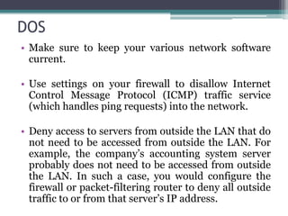 DOS
• Make sure to keep your various network software
  current.

• Use settings on your firewall to disallow Internet
  Control Message Protocol (ICMP) traffic service
  (which handles ping requests) into the network.

• Deny access to servers from outside the LAN that do
  not need to be accessed from outside the LAN. For
  example, the company’s accounting system server
  probably does not need to be accessed from outside
  the LAN. In such a case, you would configure the
  firewall or packet-filtering router to deny all outside
  traffic to or from that server’s IP address.
 