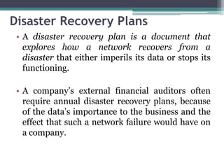 Disaster Recovery Plans
 • A disaster recovery plan is a document that
   explores how a network recovers from a
   disaster that either imperils its data or stops its
   functioning.

 • A company’s external financial auditors often
   require annual disaster recovery plans, because
   of the data’s importance to the business and the
   effect that such a network failure would have on
   a company.
 