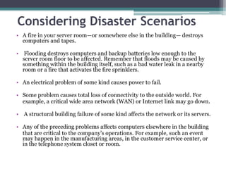 Considering Disaster Scenarios
• A fire in your server room—or somewhere else in the building— destroys
  computers and tapes.

• Flooding destroys computers and backup batteries low enough to the
  server room floor to be affected. Remember that floods may be caused by
  something within the building itself, such as a bad water leak in a nearby
  room or a fire that activates the fire sprinklers.

• An electrical problem of some kind causes power to fail.

• Some problem causes total loss of connectivity to the outside world. For
  example, a critical wide area network (WAN) or Internet link may go down.

• A structural building failure of some kind affects the network or its servers.

• Any of the preceding problems affects computers elsewhere in the building
  that are critical to the company’s operations. For example, such an event
  may happen in the manufacturing areas, in the customer service center, or
  in the telephone system closet or room.
 
