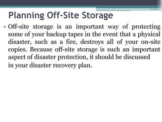 Planning Off-Site Storage
• Off-site storage is an important way of protecting
  some of your backup tapes in the event that a physical
  disaster, such as a fire, destroys all of your on-site
  copies. Because off-site storage is such an important
  aspect of disaster protection, it should be discussed
  in your disaster recovery plan.
 