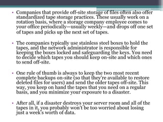 • Companies that provide off-site storage of files often also offer
  standardized tape storage practices. These usually work on a
  rotation basis, where a storage company employee comes to
  your office periodically—usually weekly—and drops off one set
  of tapes and picks up the next set of tapes.

• The companies typically use stainless steel boxes to hold the
  tapes, and the network administrator is responsible for
  keeping the boxes locked and safeguarding the keys. You need
  to decide which tapes you should keep on-site and which ones
  to send off-site.

• One rule of thumb is always to keep the two most recent
  complete backups on-site (so that they’re available to restore
  deleted files for users) and send the older tapes off-site. This
  way, you keep on hand the tapes that you need on a regular
  basis, and you minimize your exposure to a disaster.

• After all, if a disaster destroys your server room and all of the
  tapes in it, you probably won’t be too worried about losing
  just a week’s worth of data.
 