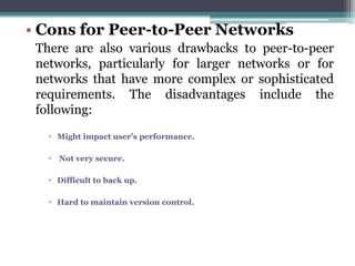 • Cons for Peer-to-Peer Networks
 There are also various drawbacks to peer-to-peer
 networks, particularly for larger networks or for
 networks that have more complex or sophisticated
 requirements. The disadvantages include the
 following:
    Might impact user’s performance.

    Not very secure.

    Difficult to back up.

    Hard to maintain version control.
 