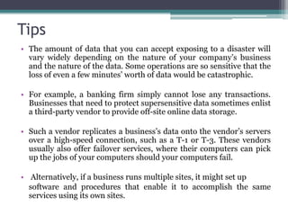 Tips
• The amount of data that you can accept exposing to a disaster will
  vary widely depending on the nature of your company’s business
  and the nature of the data. Some operations are so sensitive that the
  loss of even a few minutes’ worth of data would be catastrophic.

• For example, a banking firm simply cannot lose any transactions.
  Businesses that need to protect supersensitive data sometimes enlist
  a third-party vendor to provide off-site online data storage.

• Such a vendor replicates a business’s data onto the vendor’s servers
  over a high-speed connection, such as a T-1 or T-3. These vendors
  usually also offer failover services, where their computers can pick
  up the jobs of your computers should your computers fail.

• Alternatively, if a business runs multiple sites, it might set up
  software and procedures that enable it to accomplish the same
  services using its own sites.
 