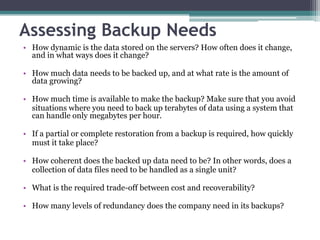Assessing Backup Needs
• How dynamic is the data stored on the servers? How often does it change,
  and in what ways does it change?

• How much data needs to be backed up, and at what rate is the amount of
  data growing?

• How much time is available to make the backup? Make sure that you avoid
  situations where you need to back up terabytes of data using a system that
  can handle only megabytes per hour.

• If a partial or complete restoration from a backup is required, how quickly
  must it take place?

• How coherent does the backed up data need to be? In other words, does a
  collection of data files need to be handled as a single unit?

• What is the required trade-off between cost and recoverability?

• How many levels of redundancy does the company need in its backups?
 