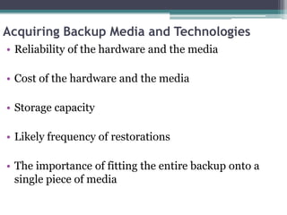 Acquiring Backup Media and Technologies
• Reliability of the hardware and the media

• Cost of the hardware and the media

• Storage capacity

• Likely frequency of restorations

• The importance of fitting the entire backup onto a
  single piece of media
 