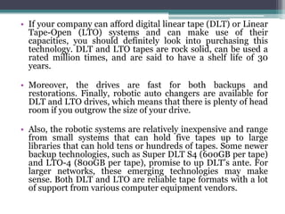 • If your company can afford digital linear tape (DLT) or Linear
  Tape-Open (LTO) systems and can make use of their
  capacities, you should definitely look into purchasing this
  technology. DLT and LTO tapes are rock solid, can be used a
  rated million times, and are said to have a shelf life of 30
  years.

• Moreover, the drives are fast for both backups and
  restorations. Finally, robotic auto changers are available for
  DLT and LTO drives, which means that there is plenty of head
  room if you outgrow the size of your drive.

• Also, the robotic systems are relatively inexpensive and range
  from small systems that can hold five tapes up to large
  libraries that can hold tens or hundreds of tapes. Some newer
  backup technologies, such as Super DLT S4 (600GB per tape)
  and LTO-4 (800GB per tape), promise to up DLT’s ante. For
  larger networks, these emerging technologies may make
  sense. Both DLT and LTO are reliable tape formats with a lot
  of support from various computer equipment vendors.
 