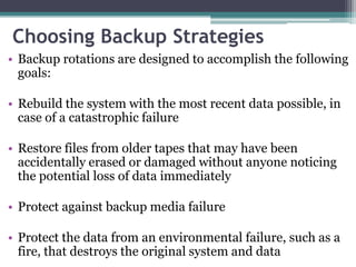 Choosing Backup Strategies
• Backup rotations are designed to accomplish the following
  goals:

• Rebuild the system with the most recent data possible, in
  case of a catastrophic failure

• Restore files from older tapes that may have been
  accidentally erased or damaged without anyone noticing
  the potential loss of data immediately

• Protect against backup media failure

• Protect the data from an environmental failure, such as a
  fire, that destroys the original system and data
 