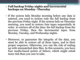 • Full backup Friday nights and incremental
  backups on Monday–Thursday

• If the system fails Monday morning before any data is
  entered, you need to restore only the full backup from
  the previous Friday night. If the system fails on Thursday
  morning, you need to restore four tapes sequentially in
  order to retrieve all of the data: the full backup from the
  previous Friday, then the incremental tapes from
  Monday, Tuesday, and Wednesday nights.

• Moreover, to guarantee the integrity of the data, you
  must be able to restore all of those tapes, and in their
  proper sequence. Otherwise, you run the risk of ending
  up with mismatched data files. In this scenario, you have
  four media-based points of failure, which might entail
  more risk than you care to take.
 