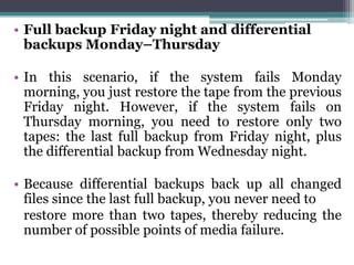 • Full backup Friday night and differential
  backups Monday–Thursday

• In this scenario, if the system fails Monday
  morning, you just restore the tape from the previous
  Friday night. However, if the system fails on
  Thursday morning, you need to restore only two
  tapes: the last full backup from Friday night, plus
  the differential backup from Wednesday night.

• Because differential backups back up all changed
  files since the last full backup, you never need to
  restore more than two tapes, thereby reducing the
  number of possible points of media failure.
 