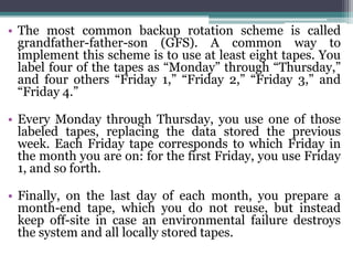 • The most common backup rotation scheme is called
  grandfather-father-son (GFS). A common way to
  implement this scheme is to use at least eight tapes. You
  label four of the tapes as “Monday” through “Thursday,”
  and four others “Friday 1,” “Friday 2,” “Friday 3,” and
  “Friday 4.”

• Every Monday through Thursday, you use one of those
  labeled tapes, replacing the data stored the previous
  week. Each Friday tape corresponds to which Friday in
  the month you are on: for the first Friday, you use Friday
  1, and so forth.

• Finally, on the last day of each month, you prepare a
  month-end tape, which you do not reuse, but instead
  keep off-site in case an environmental failure destroys
  the system and all locally stored tapes.
 