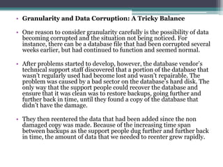 • Granularity and Data Corruption: A Tricky Balance

• One reason to consider granularity carefully is the possibility of data
  becoming corrupted and the situation not being noticed. For
  instance, there can be a database file that had been corrupted several
  weeks earlier, but had continued to function and seemed normal.

• After problems started to develop, however, the database vendor’s
  technical support staff discovered that a portion of the database that
  wasn’t regularly used had become lost and wasn’t repairable. The
  problem was caused by a bad sector on the database’s hard disk. The
  only way that the support people could recover the database and
  ensure that it was clean was to restore backups, going further and
  further back in time, until they found a copy of the database that
  didn’t have the damage.

• They then reentered the data that had been added since the non
  damaged copy was made. Because of the increasing time span
  between backups as the support people dug further and further back
  in time, the amount of data that we needed to reenter grew rapidly.
 