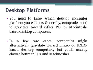 Desktop Platforms
• You need to know which desktop computer
  platform you will use. Generally, companies tend
  to gravitate toward either PC- or Macintosh-
  based desktop computers.

• In a few rare cases, companies might
  alternatively gravitate toward Linux- or UNIX-
  based desktop computers, but you’ll usually
  choose between PCs and Macintoshes.
 