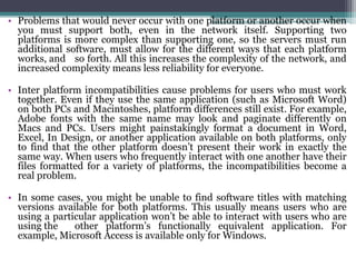 • Problems that would never occur with one platform or another occur when
  you must support both, even in the network itself. Supporting two
  platforms is more complex than supporting one, so the servers must run
  additional software, must allow for the different ways that each platform
  works, and so forth. All this increases the complexity of the network, and
  increased complexity means less reliability for everyone.

• Inter platform incompatibilities cause problems for users who must work
  together. Even if they use the same application (such as Microsoft Word)
  on both PCs and Macintoshes, platform differences still exist. For example,
  Adobe fonts with the same name may look and paginate differently on
  Macs and PCs. Users might painstakingly format a document in Word,
  Excel, In Design, or another application available on both platforms, only
  to find that the other platform doesn’t present their work in exactly the
  same way. When users who frequently interact with one another have their
  files formatted for a variety of platforms, the incompatibilities become a
  real problem.

• In some cases, you might be unable to find software titles with matching
  versions available for both platforms. This usually means users who are
  using a particular application won’t be able to interact with users who are
  using the    other platform’s functionally equivalent application. For
  example, Microsoft Access is available only for Windows.
 