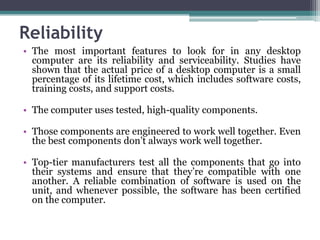Reliability
• The most important features to look for in any desktop
  computer are its reliability and serviceability. Studies have
  shown that the actual price of a desktop computer is a small
  percentage of its lifetime cost, which includes software costs,
  training costs, and support costs.

• The computer uses tested, high-quality components.

• Those components are engineered to work well together. Even
  the best components don’t always work well together.

• Top-tier manufacturers test all the components that go into
  their systems and ensure that they’re compatible with one
  another. A reliable combination of software is used on the
  unit, and whenever possible, the software has been certified
  on the computer.
 