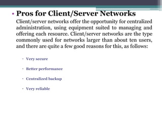 • Pros for Client/Server Networks
 Client/server networks offer the opportunity for centralized
 administration, using equipment suited to managing and
 offering each resource. Client/server networks are the type
 commonly used for networks larger than about ten users,
 and there are quite a few good reasons for this, as follows:

    Very secure

    Better performance

    Centralized backup

    Very reliable
 
