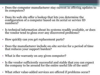 • Does the computer manufacturer stay current in offering updates to
  its computers?

• Does its web site offer a lookup that lets you determine the
  configuration of a computer based on its serial or service ID
  numbers?

• Is technical information about its systems readily available, or does
  the vendor tend to gloss over any discovered problems?

• How quickly can you get replacement parts?

• Does the manufacturer include on-site service for a period of time
  that reduces your support burden?

• What is the warranty on any given computer?

• Is the vendor sufficiently successful and stable that you can expect
  the company to be around for the entire useful life of the unit?

• What other value-added services are offered if problems occur?
 