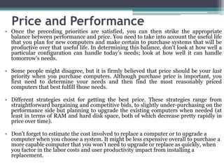 Price and Performance
• Once the preceding priorities are satisfied, you can then strike the appropriate
  balance between performance and price. You need to take into account the useful life
  that you plan for new computers and make certain to purchase systems that will be
  productive over that useful life. In determining this balance, don’t look at how well a
  particular configuration can handle today’s needs; look at how well it can handle
  tomorrow’s needs.

• Some people might disagree, but it is firmly believed that price should be your last
  priority when you purchase computers. Although purchase price is important, you
  first need to determine your needs and then find the most reasonably priced
  computers that best fulfill those needs.

• Different strategies exist for getting the best price. These strategies range from
  straightforward bargaining and competitive bids, to slightly under-purchasing on the
  performance side but planning to upgrade the existing computers when needed (at
  least in terms of RAM and hard disk space, both of which decrease pretty rapidly in
  price over time).

• Don’t forget to estimate the cost involved to replace a computer or to upgrade a
  computer when you choose a system. It might be less expensive overall to purchase a
  more capable computer that you won’t need to upgrade or replace as quickly, when
  you factor in the labor costs and user productivity impact from installing a
  replacement.
 