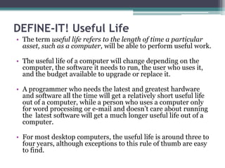 DEFINE-IT! Useful Life
• The term useful life refers to the length of time a particular
  asset, such as a computer, will be able to perform useful work.

• The useful life of a computer will change depending on the
  computer, the software it needs to run, the user who uses it,
  and the budget available to upgrade or replace it.

• A programmer who needs the latest and greatest hardware
  and software all the time will get a relatively short useful life
  out of a computer, while a person who uses a computer only
  for word processing or e-mail and doesn’t care about running
  the latest software will get a much longer useful life out of a
  computer.

• For most desktop computers, the useful life is around three to
  four years, although exceptions to this rule of thumb are easy
  to find.
 