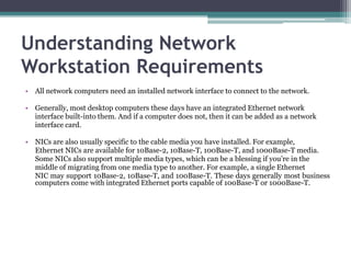 Understanding Network
Workstation Requirements
• All network computers need an installed network interface to connect to the network.

• Generally, most desktop computers these days have an integrated Ethernet network
  interface built-into them. And if a computer does not, then it can be added as a network
  interface card.

• NICs are also usually specific to the cable media you have installed. For example,
  Ethernet NICs are available for 10Base-2, 10Base-T, 100Base-T, and 1000Base-T media.
  Some NICs also support multiple media types, which can be a blessing if you’re in the
  middle of migrating from one media type to another. For example, a single Ethernet
  NIC may support 10Base-2, 10Base-T, and 100Base-T. These days generally most business
  computers come with integrated Ethernet ports capable of 100Base-T or 1000Base-T.
 