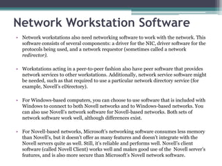 Network Workstation Software
• Network workstations also need networking software to work with the network. This
  software consists of several components: a driver for the NIC, driver software for the
  protocols being used, and a network requestor (sometimes called a network
  redirector).

• Workstations acting in a peer-to-peer fashion also have peer software that provides
  network services to other workstations. Additionally, network service software might
  be needed, such as that required to use a particular network directory service (for
  example, Novell’s eDirectory).

• For Windows-based computers, you can choose to use software that is included with
  Windows to connect to both Novell networks and to Windows-based networks. You
  can also use Novell’s network software for Novell-based networks. Both sets of
  network software work well, although differences exist.

• For Novell-based networks, Microsoft’s networking software consumes less memory
  than Novell’s, but it doesn’t offer as many features and doesn’t integrate with the
  Novell servers quite as well. Still, it’s reliable and performs well. Novell’s client
  software (called Novell Client) works well and makes good use of the Novell server’s
  features, and is also more secure than Microsoft’s Novell network software.
 