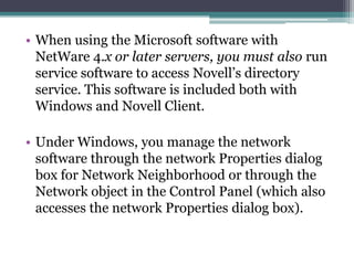 • When using the Microsoft software with
  NetWare 4.x or later servers, you must also run
  service software to access Novell’s directory
  service. This software is included both with
  Windows and Novell Client.

• Under Windows, you manage the network
  software through the network Properties dialog
  box for Network Neighborhood or through the
  Network object in the Control Panel (which also
  accesses the network Properties dialog box).
 