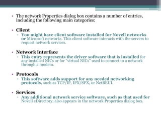 • The network Properties dialog box contains a number of entries,
  including the following main categories:

• Client
  ▫ You might have client software installed for Novell networks
    or Microsoft networks. This client software interacts with the servers to
    request network services.

• Network interface
  ▫ This entry represents the driver software that is installed for
    any installed NICs or for “virtual NICs” used to connect to a network
    through a modem.

• Protocols
  ▫ This software adds support for any needed networking
    protocols, such as TCP/IP, IPX/SPX, or NetBEUI.

• Services
  ▫ Any additional network service software, such as that used for
    Novell eDirectory, also appears in the network Properties dialog box.
 