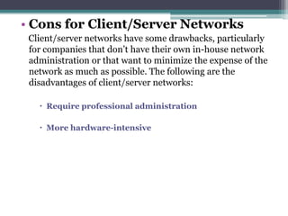 • Cons for Client/Server Networks
 Client/server networks have some drawbacks, particularly
 for companies that don’t have their own in-house network
 administration or that want to minimize the expense of the
 network as much as possible. The following are the
 disadvantages of client/server networks:

    Require professional administration

    More hardware-intensive
 