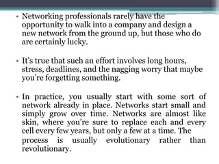 • Networking professionals rarely have the
  opportunity to walk into a company and design a
  new network from the ground up, but those who do
  are certainly lucky.

• It’s true that such an effort involves long hours,
  stress, deadlines, and the nagging worry that maybe
  you’re forgetting something.

• In practice, you usually start with some sort of
  network already in place. Networks start small and
  simply grow over time. Networks are almost like
  skin, where you’re sure to replace each and every
  cell every few years, but only a few at a time. The
  process is usually evolutionary rather than
  revolutionary.
 