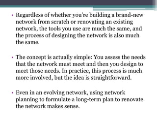 • Regardless of whether you’re building a brand-new
  network from scratch or renovating an existing
  network, the tools you use are much the same, and
  the process of designing the network is also much
  the same.

• The concept is actually simple: You assess the needs
  that the network must meet and then you design to
  meet those needs. In practice, this process is much
  more involved, but the idea is straightforward.

• Even in an evolving network, using network
  planning to formulate a long-term plan to renovate
  the network makes sense.
 