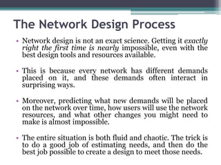 The Network Design Process
• Network design is not an exact science. Getting it exactly
  right the first time is nearly impossible, even with the
  best design tools and resources available.

• This is because every network has different demands
  placed on it, and these demands often interact in
  surprising ways.

• Moreover, predicting what new demands will be placed
  on the network over time, how users will use the network
  resources, and what other changes you might need to
  make is almost impossible.

• The entire situation is both fluid and chaotic. The trick is
  to do a good job of estimating needs, and then do the
  best job possible to create a design to meet those needs.
 