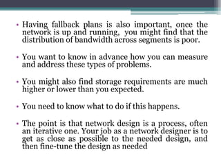 • Having fallback plans is also important, once the
  network is up and running, you might find that the
  distribution of bandwidth across segments is poor.

• You want to know in advance how you can measure
  and address these types of problems.

• You might also find storage requirements are much
  higher or lower than you expected.

• You need to know what to do if this happens.

• The point is that network design is a process, often
  an iterative one. Your job as a network designer is to
  get as close as possible to the needed design, and
  then fine-tune the design as needed
 