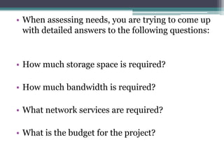 • When assessing needs, you are trying to come up
  with detailed answers to the following questions:


• How much storage space is required?

• How much bandwidth is required?

• What network services are required?

• What is the budget for the project?
 