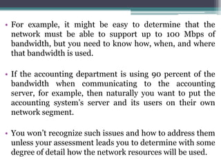 • For example, it might be easy to determine that the
  network must be able to support up to 100 Mbps of
  bandwidth, but you need to know how, when, and where
  that bandwidth is used.

• If the accounting department is using 90 percent of the
  bandwidth when communicating to the accounting
  server, for example, then naturally you want to put the
  accounting system’s server and its users on their own
  network segment.

• You won’t recognize such issues and how to address them
  unless your assessment leads you to determine with some
  degree of detail how the network resources will be used.
 