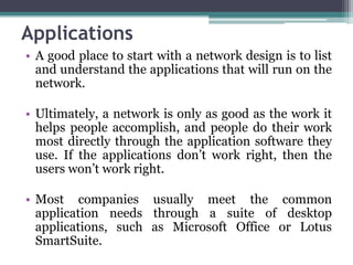 Applications
• A good place to start with a network design is to list
  and understand the applications that will run on the
  network.

• Ultimately, a network is only as good as the work it
  helps people accomplish, and people do their work
  most directly through the application software they
  use. If the applications don’t work right, then the
  users won’t work right.

• Most companies usually meet the common
  application needs through a suite of desktop
  applications, such as Microsoft Office or Lotus
  SmartSuite.
 