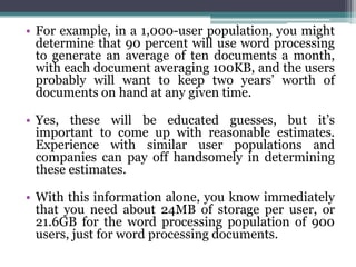 • For example, in a 1,000-user population, you might
  determine that 90 percent will use word processing
  to generate an average of ten documents a month,
  with each document averaging 100KB, and the users
  probably will want to keep two years’ worth of
  documents on hand at any given time.

• Yes, these will be educated guesses, but it’s
  important to come up with reasonable estimates.
  Experience with similar user populations and
  companies can pay off handsomely in determining
  these estimates.

• With this information alone, you know immediately
  that you need about 24MB of storage per user, or
  21.6GB for the word processing population of 900
  users, just for word processing documents.
 