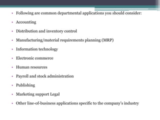 • Following are common departmental applications you should consider:

• Accounting

• Distribution and inventory control

• Manufacturing/material requirements planning (MRP)

• Information technology

• Electronic commerce

• Human resources

• Payroll and stock administration

• Publishing

• Marketing support Legal

• Other line-of-business applications specific to the company’s industry
 