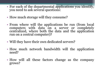 • For each of the departmental applications you identify,
  you need to ask several questions:

• How much storage will they consume?

• From where will the applications be run (from local
  computers with data on a server or completely
  centralized, where both the data and the application
  run on a central computer)?

• Will they have their own dedicated servers?

• How much network bandwidth will the application
  need?

• How will all these factors change as the company
  grows?
 