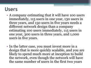 Users
• A company estimating that it will have 100 users
  immediately, 115 users in one year, 130 users in
  three years, and 150 users in five years needs a
  different network design than a company
  estimating 100 users immediately, 115 users in
  one year, 300 users in three years, and 1,000
  users in five years.

• In the latter case, you must invest more in a
  design that is more quickly scalable, and you are
  likely to spend much more at inception to build
  the network, even though the network will have
  the same number of users in the first two years
 