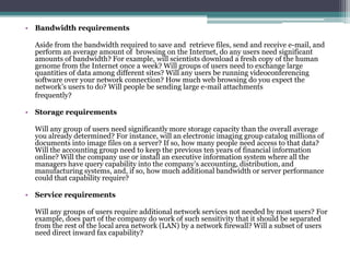 • Bandwidth requirements

  Aside from the bandwidth required to save and retrieve files, send and receive e-mail, and
  perform an average amount of browsing on the Internet, do any users need significant
  amounts of bandwidth? For example, will scientists download a fresh copy of the human
  genome from the Internet once a week? Will groups of users need to exchange large
  quantities of data among different sites? Will any users be running videoconferencing
  software over your network connection? How much web browsing do you expect the
  network’s users to do? Will people be sending large e-mail attachments
  frequently?

• Storage requirements

  Will any group of users need significantly more storage capacity than the overall average
  you already determined? For instance, will an electronic imaging group catalog millions of
  documents into image files on a server? If so, how many people need access to that data?
  Will the accounting group need to keep the previous ten years of financial information
  online? Will the company use or install an executive information system where all the
  managers have query capability into the company’s accounting, distribution, and
  manufacturing systems, and, if so, how much additional bandwidth or server performance
  could that capability require?

• Service requirements

  Will any groups of users require additional network services not needed by most users? For
  example, does part of the company do work of such sensitivity that it should be separated
  from the rest of the local area network (LAN) by a network firewall? Will a subset of users
  need direct inward fax capability?
 