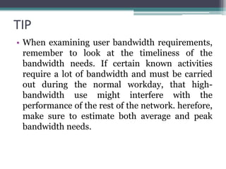 TIP
• When examining user bandwidth requirements,
  remember to look at the timeliness of the
  bandwidth needs. If certain known activities
  require a lot of bandwidth and must be carried
  out during the normal workday, that high-
  bandwidth use might interfere with the
  performance of the rest of the network. herefore,
  make sure to estimate both average and peak
  bandwidth needs.
 