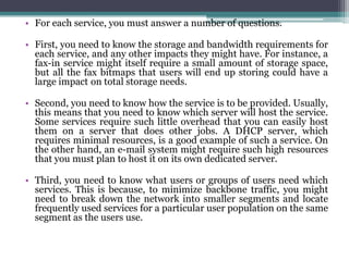 • For each service, you must answer a number of questions.

• First, you need to know the storage and bandwidth requirements for
  each service, and any other impacts they might have. For instance, a
  fax-in service might itself require a small amount of storage space,
  but all the fax bitmaps that users will end up storing could have a
  large impact on total storage needs.

• Second, you need to know how the service is to be provided. Usually,
  this means that you need to know which server will host the service.
  Some services require such little overhead that you can easily host
  them on a server that does other jobs. A DHCP server, which
  requires minimal resources, is a good example of such a service. On
  the other hand, an e-mail system might require such high resources
  that you must plan to host it on its own dedicated server.

• Third, you need to know what users or groups of users need which
  services. This is because, to minimize backbone traffic, you might
  need to break down the network into smaller segments and locate
  frequently used services for a particular user population on the same
  segment as the users use.
 