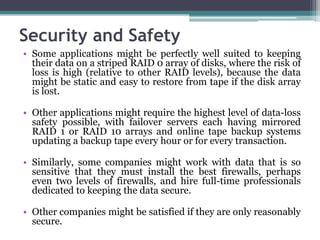 Security and Safety
• Some applications might be perfectly well suited to keeping
  their data on a striped RAID 0 array of disks, where the risk of
  loss is high (relative to other RAID levels), because the data
  might be static and easy to restore from tape if the disk array
  is lost.

• Other applications might require the highest level of data-loss
  safety possible, with failover servers each having mirrored
  RAID 1 or RAID 10 arrays and online tape backup systems
  updating a backup tape every hour or for every transaction.

• Similarly, some companies might work with data that is so
  sensitive that they must install the best firewalls, perhaps
  even two levels of firewalls, and hire full-time professionals
  dedicated to keeping the data secure.

• Other companies might be satisfied if they are only reasonably
  secure.
 