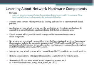 Learning About Network Hardware Components
• Servers
   ▫   A server is any computer that performs network functions for other computers. These
       functions fall into several categories, including the following:

• File and print servers, which provide file sharing and services to share network-based
  printers.

• Application servers, which provide specific application services to an application. An
  example is a server that runs a database that a distributed application uses.

• E-mail servers, which provide e-mail storage and interconnection services to
  client computers.

• Networking servers, which can provide a host of different network services. Examples of
  these services include the automatic assignment of TCP/IP addresses (DHCP servers),
  routing of packets from one network to another (routing servers), encryption/decryption
  and other security services, and VPN access.

• Internet servers, which provide Web, Usenet News (NNTP), and Internet e-mail services.

• Remote access servers, which provide access to a local network for remote users.

• Servers typically run some sort of network operating system, such
  as Windows Server 2000, 2003, 2008, Linux, or UNIX.
 