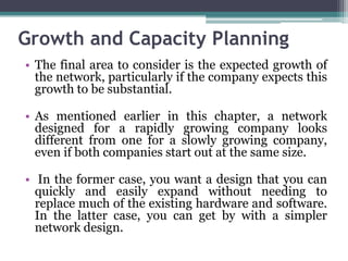 Growth and Capacity Planning
• The final area to consider is the expected growth of
  the network, particularly if the company expects this
  growth to be substantial.

• As mentioned earlier in this chapter, a network
  designed for a rapidly growing company looks
  different from one for a slowly growing company,
  even if both companies start out at the same size.

• In the former case, you want a design that you can
  quickly and easily expand without needing to
  replace much of the existing hardware and software.
  In the latter case, you can get by with a simpler
  network design.
 