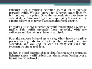 • Ethernet uses a collision detection mechanism to manage
  network traffic. We also know that Ethernet scales linearly,
  but only up to a point. Once the network starts to become
  saturated, performance begins to drop rapidly because of the
  chaotic nature of Ethernet’s collision detection scheme.

• Consider a 10 Mbps Ethernet network transmitting 3 Mbps of
  traffic. This traffic probably flows smoothly, with few
  collisions and few retransmissions required.

• Push the network demand up to 4 or 5 Mbps, however, and its
  performance grinds to a halt as the network becomes
  saturated, and you end up with as many collisions and
  retransmissions as real data.

• In fact, the total amount of good data flowing over a saturated
  Ethernet network will be less than the amount flowing over a
  less-saturated network.
 