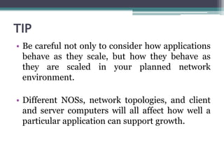 TIP
• Be careful not only to consider how applications
  behave as they scale, but how they behave as
  they are scaled in your planned network
  environment.

• Different NOSs, network topologies, and client
  and server computers will all affect how well a
  particular application can support growth.
 