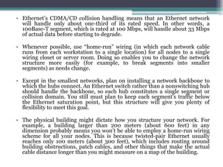 • Ethernet’s CDMA/CD collision handling means that an Ethernet network
  will handle only about one-third of its rated speed. In other words, a
  100Base-T segment, which is rated at 100 Mbps, will handle about 33 Mbps
  of actual data before starting to degrade.

• Whenever possible, use “home-run” wiring (in which each network cable
  runs from each workstation to a single location) for all nodes to a single
  wiring closet or server room. Doing so enables you to change the network
  structure more easily (for example, to break segments into smaller
  segments) as needs change.

• Except in the smallest networks, plan on installing a network backbone to
  which the hubs connect. An Ethernet switch rather than a nonswitching hub
  should handle the backbone, so each hub constitutes a single segment or
  collision domain. You still must plan to keep each segment’s traffic below
  the Ethernet saturation point, but this structure will give you plenty of
  flexibility to meet this goal.

• The physical building might dictate how you structure your network. For
  example, a building larger than 200 meters (about 600 feet) in any
  dimension probably means you won’t be able to employ a home-run wiring
  scheme for all your nodes. This is because twisted-pair Ethernet usually
  reaches only 100 meters (about 300 feet), which includes routing around
  building obstructions, patch cables, and other things that make the actual
  cable distance longer than you might measure on a map of the building.
 