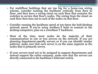 • For multifloor buildings that are too big for a home-run wiring
  scheme, consider running the backbone vertically from floor to
  floor, and then have a wiring closet on each floor that contains the
  switches to service that floor’s nodes. The wiring from the closet on
  each floor then fans out to each of the nodes on that floor.

• Consider running the backbone speed at ten times the hub/desktop
  network speed. If you’re using 100Base-T hubs to connect to the
  desktop computers, plan on a 1000Base-T backbone.

• Most of the time, most nodes do the majority of their
  communication to one or two servers on the network. If you are
  planning department-specific servers or if you can identify similar
  patterns, make sure that each server is on the same segment as the
  nodes that it primarily serves.

• If your servers tend not to be assigned to support departments and
  instead support the entire company, make sure that the servers are
  directly connected to the backbone’s Ethernet switch.
 