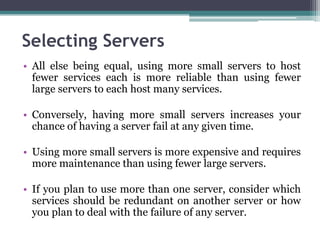 Selecting Servers
• All else being equal, using more small servers to host
  fewer services each is more reliable than using fewer
  large servers to each host many services.

• Conversely, having more small servers increases your
  chance of having a server fail at any given time.

• Using more small servers is more expensive and requires
  more maintenance than using fewer large servers.

• If you plan to use more than one server, consider which
  services should be redundant on another server or how
  you plan to deal with the failure of any server.
 