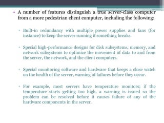 • A number of features distinguish a true server-class computer
  from a more pedestrian client computer, including the following:

  ▫ Built-in redundancy with multiple power supplies and fans (for
    instance) to keep the server running if something breaks.

  ▫ Special high-performance designs for disk subsystems, memory, and
    network subsystems to optimize the movement of data to and from
    the server, the network, and the client computers.

  ▫ Special monitoring software and hardware that keeps a close watch
    on the health of the server, warning of failures before they occur.

  ▫ For example, most servers have temperature monitors; if the
    temperature starts getting too high, a warning is issued so the
    problem can be resolved before it causes failure of any of the
    hardware components in the server.
 